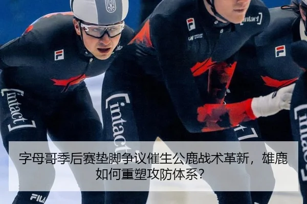 字母哥季后赛垫脚争议催生公鹿战术革新，雄鹿如何重塑攻防体系？