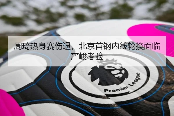 周琦热身赛伤退，北京首钢内线轮换面临严峻考验