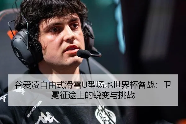 谷爱凌自由式滑雪U型场地世界杯备战：卫冕征途上的蜕变与挑战