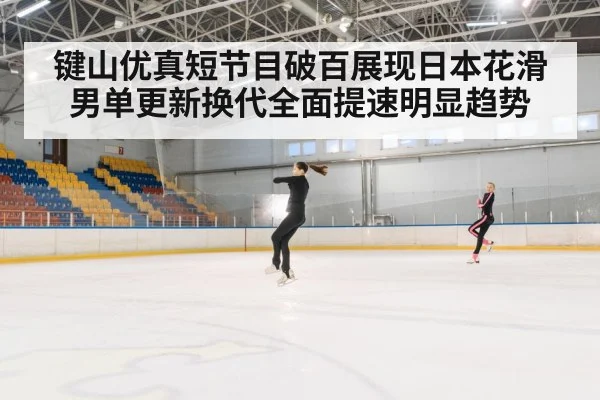 键山优真短节目破百展现日本花滑男单更新换代全面提速明显趋势