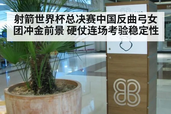 射箭世界杯总决赛中国反曲弓女团冲金前景 硬仗连场考验稳定性